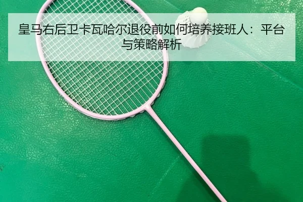 皇马右后卫卡瓦哈尔退役前如何培养接班人：平台与策略解析